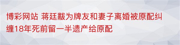 博彩网站 蒋廷黻为牌友和妻子离婚被原配纠缠18年死前留一半遗产给原配