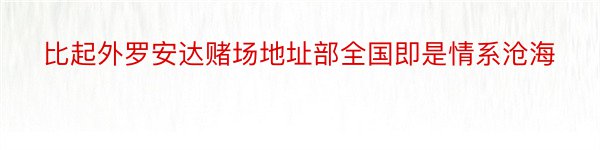 比起外罗安达赌场地址部全国即是情系沧海