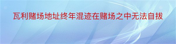 瓦利赌场地址终年混迹在赌场之中无法自拔