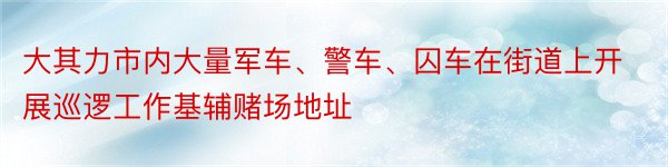 大其力市内大量军车、警车、囚车在街道上开展巡逻工作基辅赌场地址